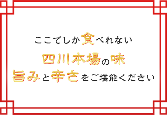 ここでしか食べれない四川本場の味旨みと辛さをご堪能ください